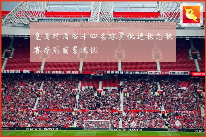 皇马对马洛卡四名球员低迷状态联赛夺冠前景堪忧
