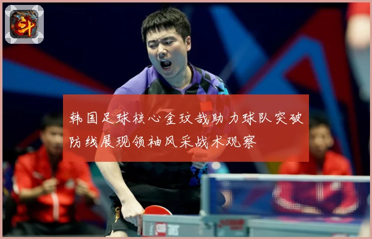 韩国足球核心金玟哉助力球队突破防线展现领袖风采战术观察