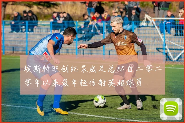 埃斯特旺创纪录成足总杯自二零二零年以来最年轻传射英超球员