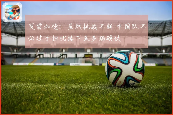莫雷加德：虽然挑战不断 中国队不必过于担忧接下来多场硬仗
