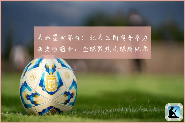 美加墨世界杯：北美三国携手举办历史性盛会，全球聚焦足球新纪元