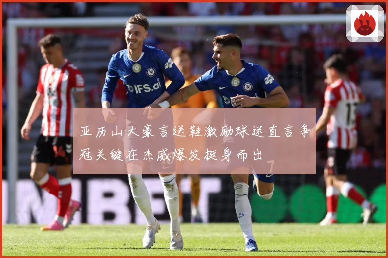 亚历山大豪言送鞋激励球迷直言争冠关键在杰威爆发挺身而出