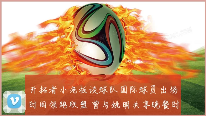 开拓者小老板谈球队国际球员出场时间领跑联盟 曾与姚明共享晚餐时光