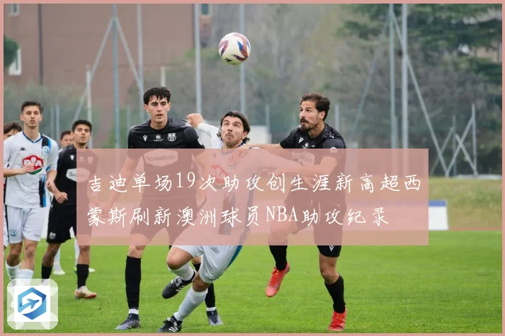 吉迪单场19次助攻创生涯新高超西蒙斯刷新澳洲球员NBA助攻纪录