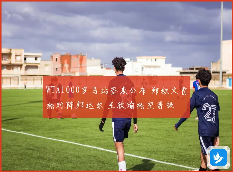 WTA1000罗马站签表公布 郑钦文首轮对阵邦达尔 王欣瑜轮空晋级