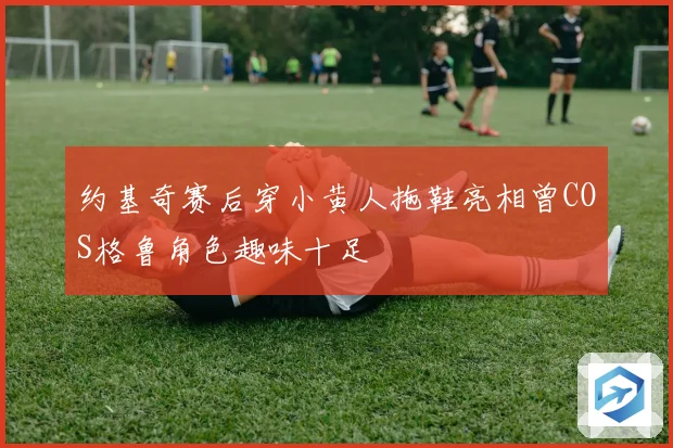 约基奇赛后穿小黄人拖鞋亮相曾COS格鲁角色趣味十足