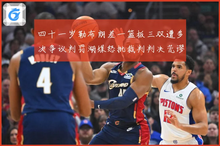 四十一岁勒布朗差一篮板三双遭多次争议判罚湖媒怒批裁判判决荒谬赛场复盘
