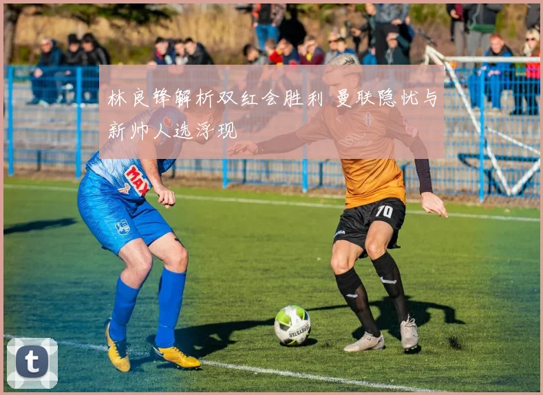 林良锋解析双红会胜利 曼联隐忧与新帅人选浮现