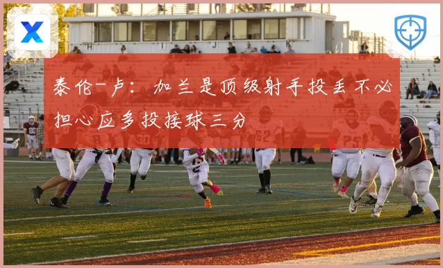 泰伦-卢：加兰是顶级射手投丢不必担心应多投接球三分