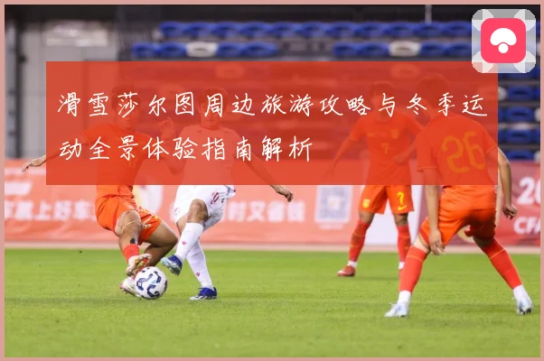 滑雪莎尔图周边旅游攻略与冬季运动全景体验指南解析