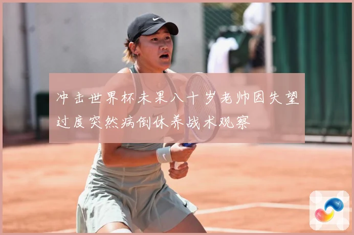 冲击世界杯未果八十岁老帅因失望过度突然病倒休养战术观察