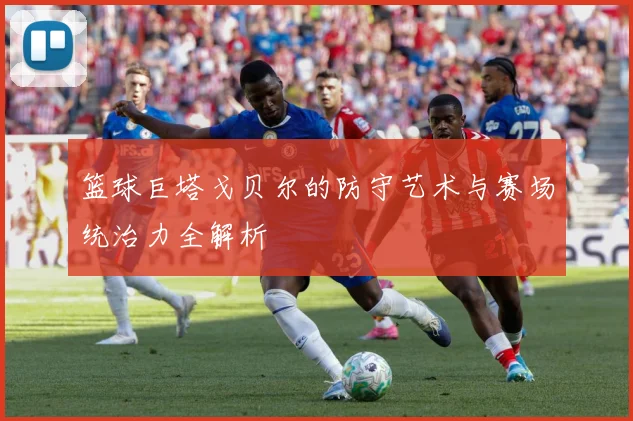 篮球巨塔戈贝尔的防守艺术与赛场统治力全解析